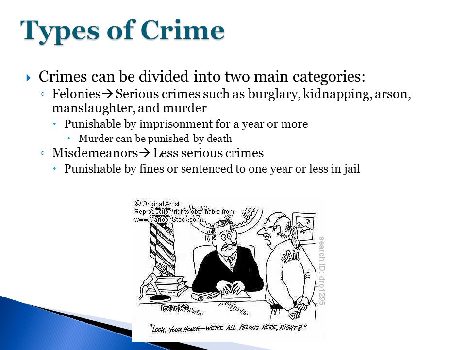  Crimes can be divided into two main categories: ◦ Felonies  Serious crimes such as burglary, kidnapping, arson, manslaughter, and murder  Punishable by imprisonment for a year or more  Murder can be punished by death ◦ Misdemeanors  Less serious crimes  Punishable by fines or sentenced to one year or less in jail