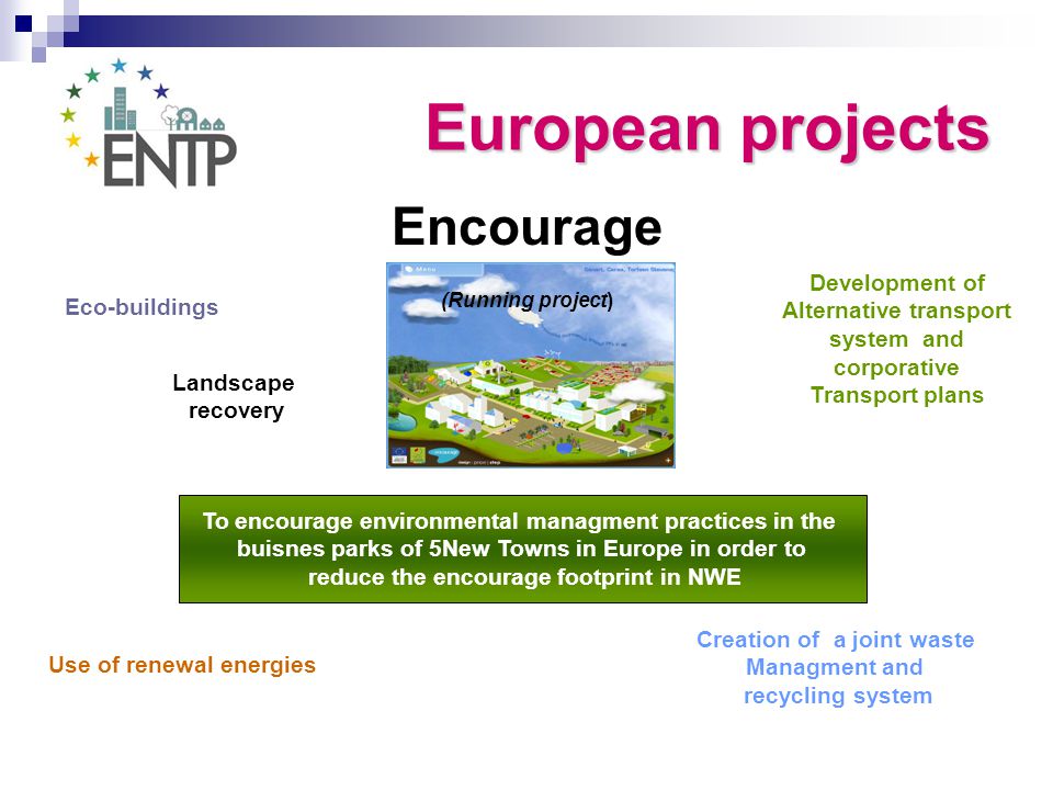 Encourage (Running project) To encourage environmental managment practices in the buisnes parks of 5New Towns in Europe in order to reduce the encourage footprint in NWE Eco-buildings Creation of a joint waste Managment and recycling system Use of renewal energies Development of Alternative transport system and corporative Transport plans Landscape recovery European projects