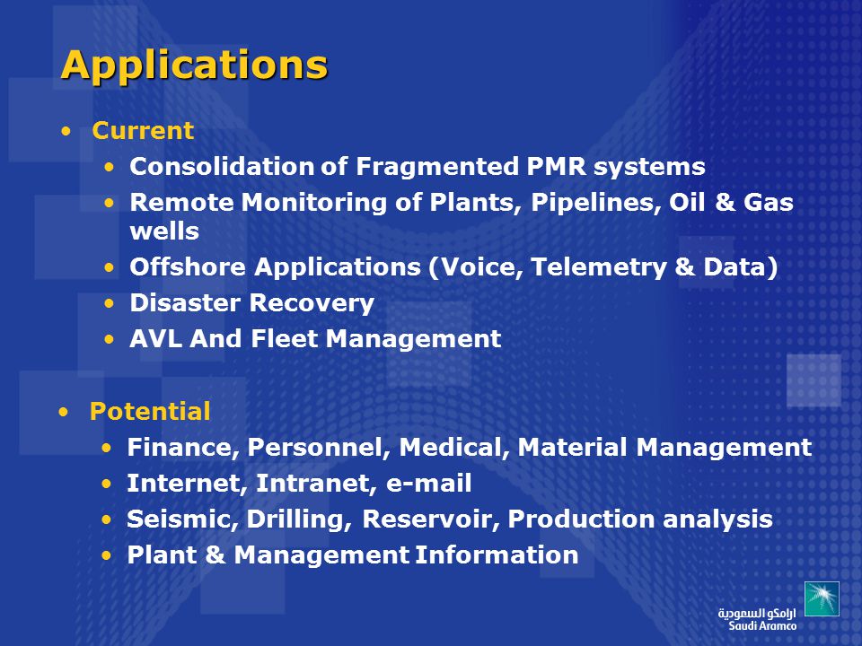 Applications Potential Finance, Personnel, Medical, Material Management Internet, Intranet,  Seismic, Drilling, Reservoir, Production analysis Plant & Management Information Current Consolidation of Fragmented PMR systems Remote Monitoring of Plants, Pipelines, Oil & Gas wells Offshore Applications (Voice, Telemetry & Data) Disaster Recovery AVL And Fleet Management