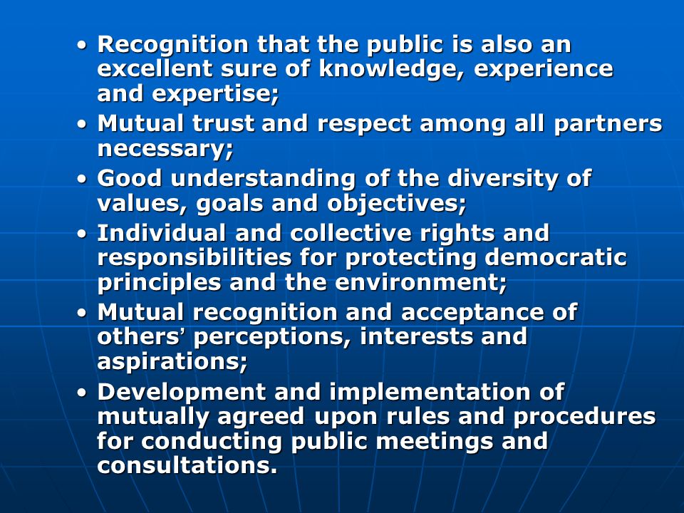 Recognition that the public is also an excellent sure of knowledge, experience and expertise;Recognition that the public is also an excellent sure of knowledge, experience and expertise; Mutual trust and respect among all partners necessary;Mutual trust and respect among all partners necessary; Good understanding of the diversity of values, goals and objectives;Good understanding of the diversity of values, goals and objectives; Individual and collective rights and responsibilities for protecting democratic principles and the environment;Individual and collective rights and responsibilities for protecting democratic principles and the environment; Mutual recognition and acceptance of others ’ perceptions, interests and aspirations;Mutual recognition and acceptance of others ’ perceptions, interests and aspirations; Development and implementation of mutually agreed upon rules and procedures for conducting public meetings and consultations.Development and implementation of mutually agreed upon rules and procedures for conducting public meetings and consultations.