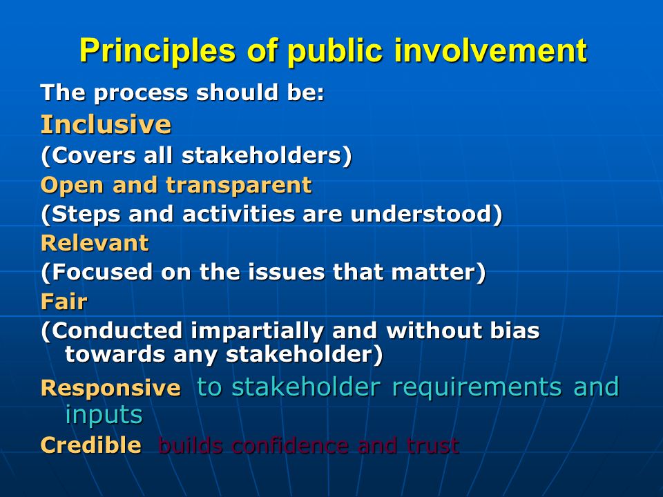 Principles of public involvement The process should be: Inclusive (Covers all stakeholders) Open and transparent (Steps and activities are understood) Relevant (Focused on the issues that matter) Fair (Conducted impartially and without bias towards any stakeholder) Responsive to stakeholder requirements and inputs Credible builds confidence and trust