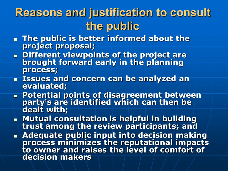 Reasons and justification to consult the public The public is better informed about the project proposal; The public is better informed about the project proposal; Different viewpoints of the project are brought forward early in the planning process; Different viewpoints of the project are brought forward early in the planning process; Issues and concern can be analyzed an evaluated; Issues and concern can be analyzed an evaluated; Potential points of disagreement between party ’ s are identified which can then be dealt with; Potential points of disagreement between party ’ s are identified which can then be dealt with; Mutual consultation is helpful in building trust among the review participants; and Mutual consultation is helpful in building trust among the review participants; and Adequate public input into decision making process minimizes the reputational impacts to owner and raises the level of comfort of decision makers Adequate public input into decision making process minimizes the reputational impacts to owner and raises the level of comfort of decision makers
