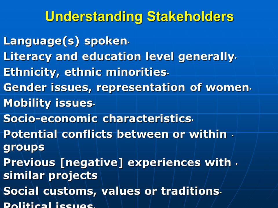 Understanding Stakeholders Language(s) spoken Language(s) spoken Literacy and education level generally Literacy and education level generally Ethnicity, ethnic minorities Ethnicity, ethnic minorities Gender issues, representation of women Gender issues, representation of women Mobility issues Mobility issues Socio-economic characteristics Socio-economic characteristics Potential conflicts between or within groups Potential conflicts between or within groups Previous [negative] experiences with similar projects Previous [negative] experiences with similar projects Social customs, values or traditions Social customs, values or traditions Political issues Political issues