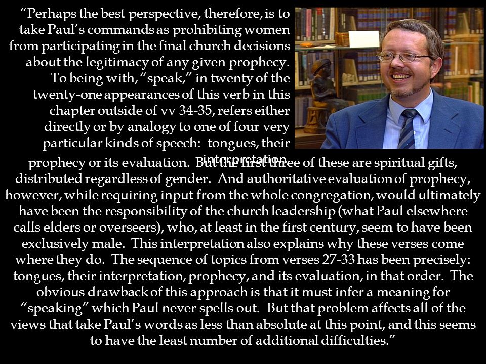 Perhaps the best perspective, therefore, is to take Paul’s commands as prohibiting women from participating in the final church decisions about the legitimacy of any given prophecy.