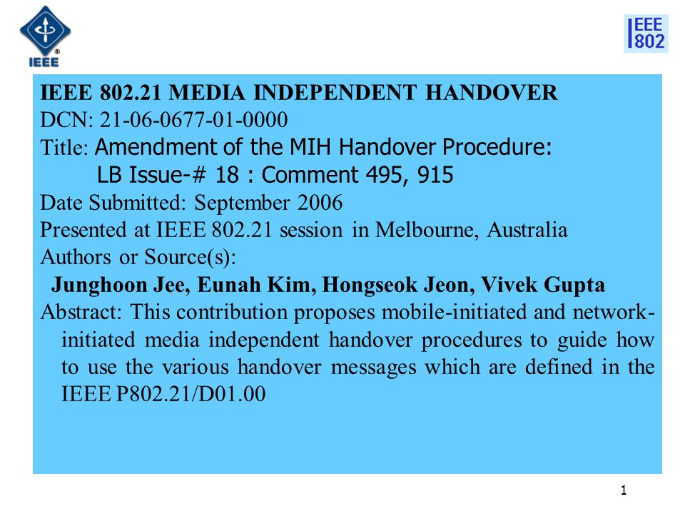 1 IEEE MEDIA INDEPENDENT HANDOVER DCN: Title: Amendment of the MIH Handover Procedure: LB Issue-# 18 : Comment 495, 915 Date Submitted: September 2006 Presented at IEEE session in Melbourne, Australia Authors or Source(s): Junghoon Jee, Eunah Kim, Hongseok Jeon, Vivek Gupta Abstract: This contribution proposes mobile-initiated and network- initiated media independent handover procedures to guide how to use the various handover messages which are defined in the IEEE P802.21/D01.00