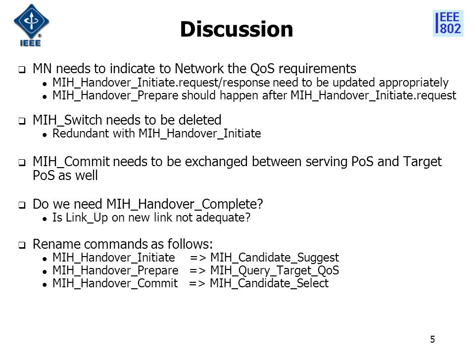 5 Discussion  MN needs to indicate to Network the QoS requirements MIH_Handover_Initiate.request/response need to be updated appropriately MIH_Handover_Prepare should happen after MIH_Handover_Initiate.request  MIH_Switch needs to be deleted Redundant with MIH_Handover_Initiate  MIH_Commit needs to be exchanged between serving PoS and Target PoS as well  Do we need MIH_Handover_Complete.
