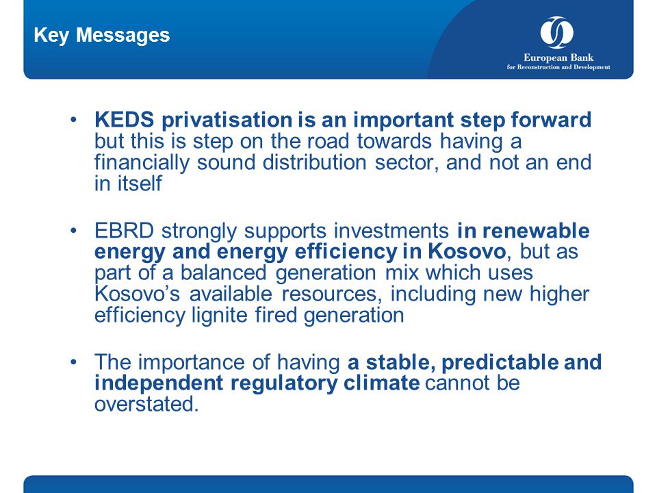 Key Messages KEDS privatisation is an important step forward but this is step on the road towards having a financially sound distribution sector, and not an end in itself EBRD strongly supports investments in renewable energy and energy efficiency in Kosovo, but as part of a balanced generation mix which uses Kosovo’s available resources, including new higher efficiency lignite fired generation The importance of having a stable, predictable and independent regulatory climate cannot be overstated.