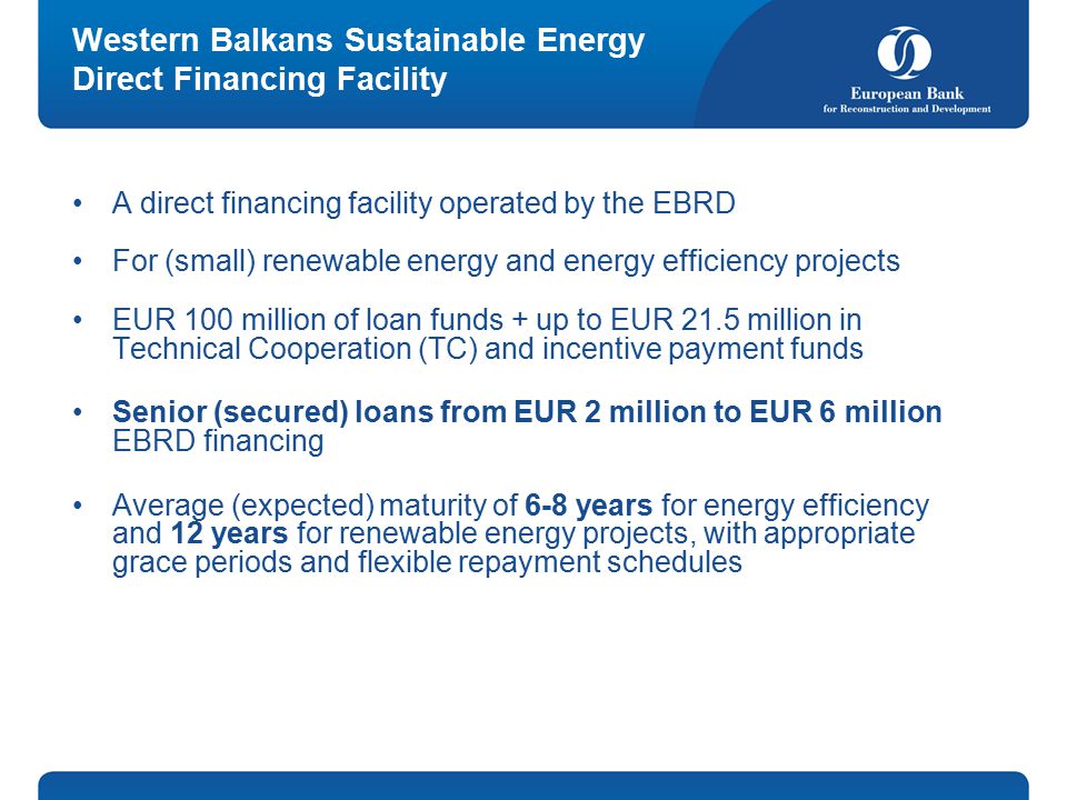 Western Balkans Sustainable Energy Direct Financing Facility A direct financing facility operated by the EBRD For (small) renewable energy and energy efficiency projects EUR 100 million of loan funds + up to EUR 21.5 million in Technical Cooperation (TC) and incentive payment funds Senior (secured) loans from EUR 2 million to EUR 6 million EBRD financing Average (expected) maturity of 6-8 years for energy efficiency and 12 years for renewable energy projects, with appropriate grace periods and flexible repayment schedules