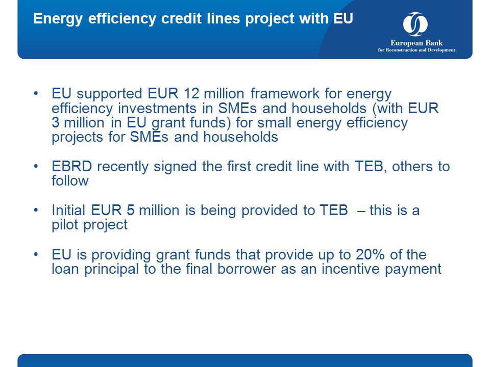 Energy efficiency credit lines project with EU EU supported EUR 12 million framework for energy efficiency investments in SMEs and households (with EUR 3 million in EU grant funds) for small energy efficiency projects for SMEs and households EBRD recently signed the first credit line with TEB, others to follow Initial EUR 5 million is being provided to TEB – this is a pilot project EU is providing grant funds that provide up to 20% of the loan principal to the final borrower as an incentive payment