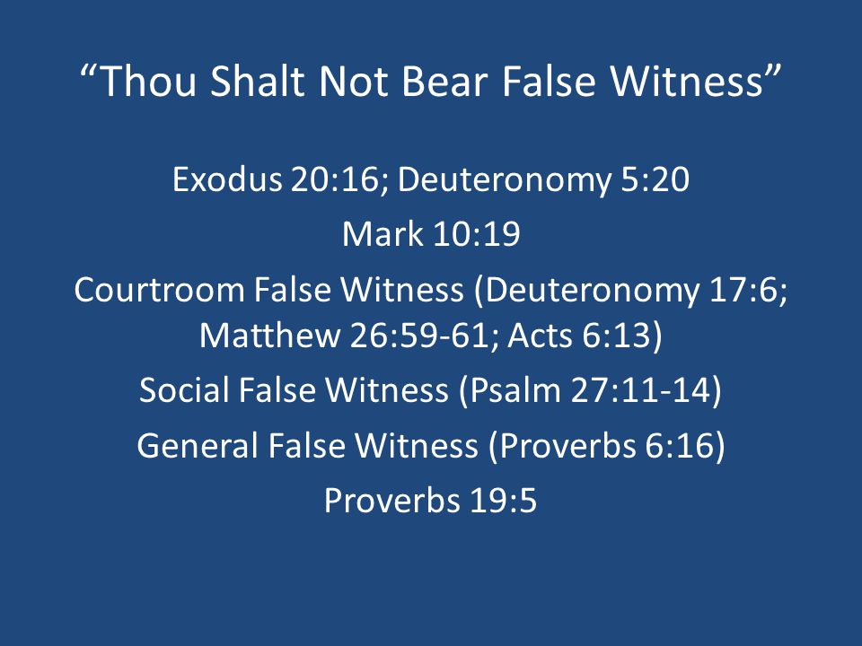 Thou Shalt Not Bear False Witness Exodus 20:16; Deuteronomy 5:20 Mark 10:19 Courtroom False Witness (Deuteronomy 17:6; Matthew 26:59-61; Acts 6:13) Social False Witness (Psalm 27:11-14) General False Witness (Proverbs 6:16) Proverbs 19:5