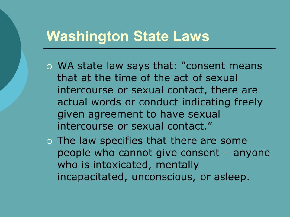 Washington State Laws  WA state law says that: consent means that at the time of the act of sexual intercourse or sexual contact, there are actual words or conduct indicating freely given agreement to have sexual intercourse or sexual contact.  The law specifies that there are some people who cannot give consent – anyone who is intoxicated, mentally incapacitated, unconscious, or asleep.