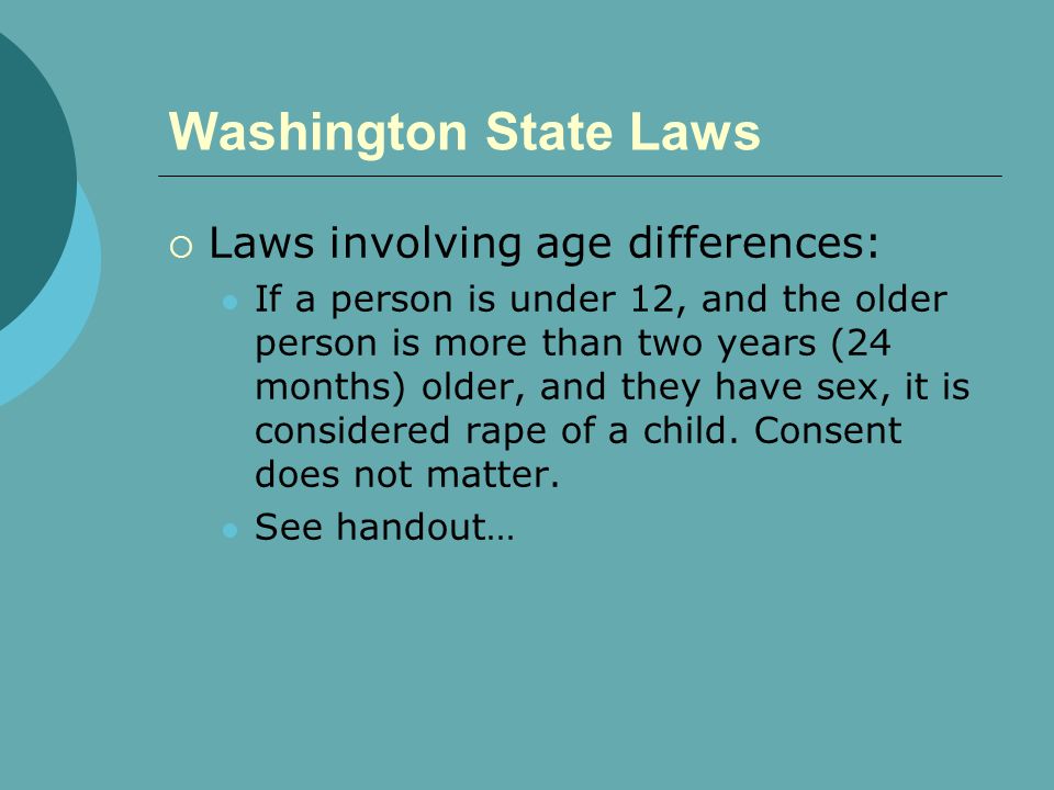 Washington State Laws  Laws involving age differences: If a person is under 12, and the older person is more than two years (24 months) older, and they have sex, it is considered rape of a child.