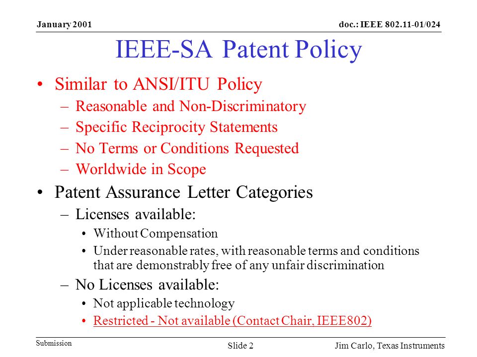 doc.: IEEE /024 Submission January 2001 Jim Carlo, Texas InstrumentsSlide 2 IEEE-SA Patent Policy Similar to ANSI/ITU Policy –Reasonable and Non-Discriminatory –Specific Reciprocity Statements –No Terms or Conditions Requested –Worldwide in Scope Patent Assurance Letter Categories –Licenses available: Without Compensation Under reasonable rates, with reasonable terms and conditions that are demonstrably free of any unfair discrimination –No Licenses available: Not applicable technology Restricted - Not available (Contact Chair, IEEE802)