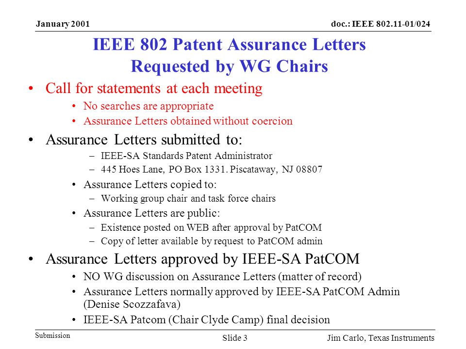 doc.: IEEE /024 Submission January 2001 Jim Carlo, Texas InstrumentsSlide 3 IEEE 802 Patent Assurance Letters Requested by WG Chairs Call for statements at each meeting No searches are appropriate Assurance Letters obtained without coercion Assurance Letters submitted to: –IEEE-SA Standards Patent Administrator –445 Hoes Lane, PO Box 1331.
