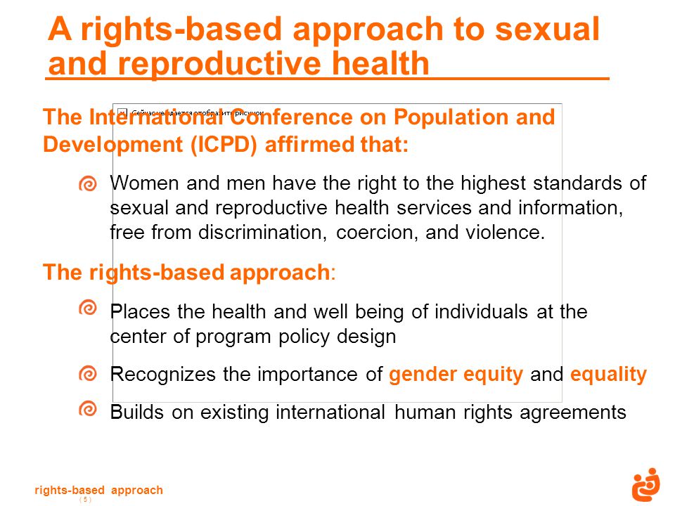 rights-based approach ( 5 ) A rights-based approach to sexual and reproductive health The International Conference on Population and Development (ICPD) affirmed that: Women and men have the right to the highest standards of sexual and reproductive health services and information, free from discrimination, coercion, and violence.