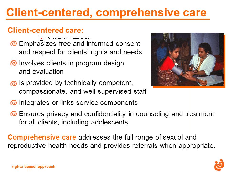 rights-based approach ( 7 ) Client-centered, comprehensive care Client-centered care: Emphasizes free and informed consent and respect for clients’ rights and needs Involves clients in program design and evaluation Is provided by technically competent, compassionate, and well-supervised staff Integrates or links service components Ensures privacy and confidentiality in counseling and treatment for all clients, including adolescents Comprehensive care addresses the full range of sexual and reproductive health needs and provides referrals when appropriate.