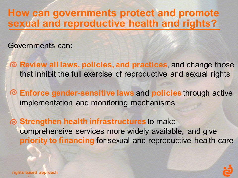 rights-based approach ( 8 ) Governments can: Review all laws, policies, and practices, and change those that inhibit the full exercise of reproductive and sexual rights Enforce gender-sensitive laws and policies through active implementation and monitoring mechanisms Strengthen health infrastructures to make comprehensive services more widely available, and give priority to financing for sexual and reproductive health care How can governments protect and promote sexual and reproductive health and rights.