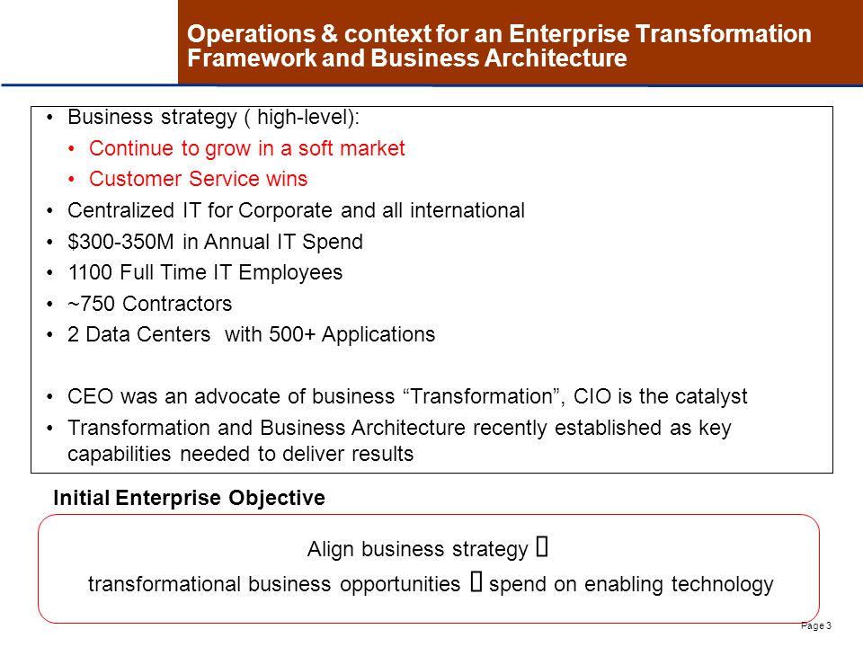 Page 3 Operations & context for an Enterprise Transformation Framework and Business Architecture Business strategy ( high-level): Continue to grow in a soft market Customer Service wins Centralized IT for Corporate and all international $ M in Annual IT Spend 1100 Full Time IT Employees ~750 Contractors 2 Data Centers with 500+ Applications CEO was an advocate of business Transformation , CIO is the catalyst Transformation and Business Architecture recently established as key capabilities needed to deliver results Align business strategy  transformational business opportunities  spend on enabling technology Initial Enterprise Objective
