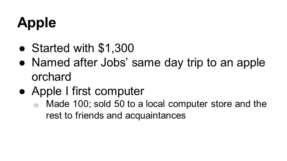 Apple ●Started with $1,300 ●Named after Jobs’ same day trip to an apple orchard ●Apple I first computer o Made 100; sold 50 to a local computer store and the rest to friends and acquaintances