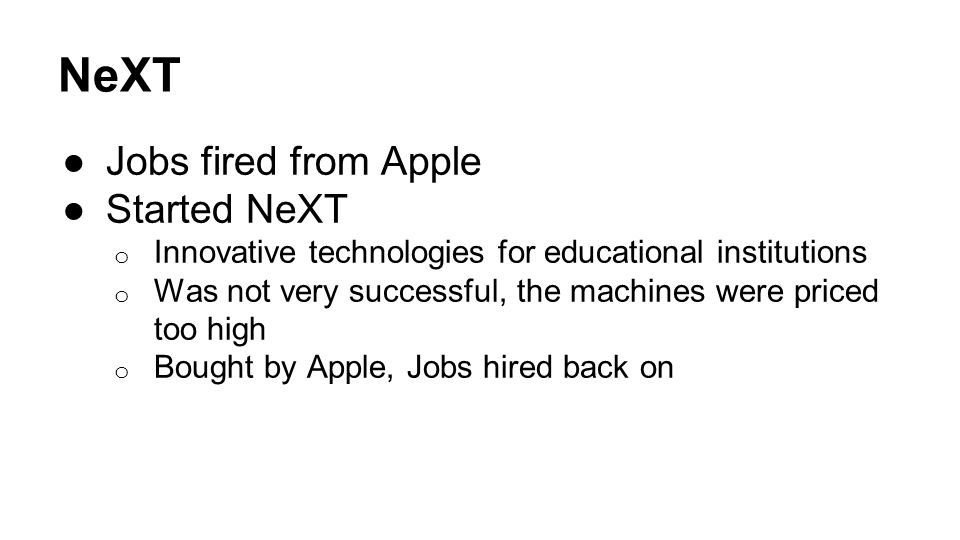 NeXT ●Jobs fired from Apple ●Started NeXT o Innovative technologies for educational institutions o Was not very successful, the machines were priced too high o Bought by Apple, Jobs hired back on