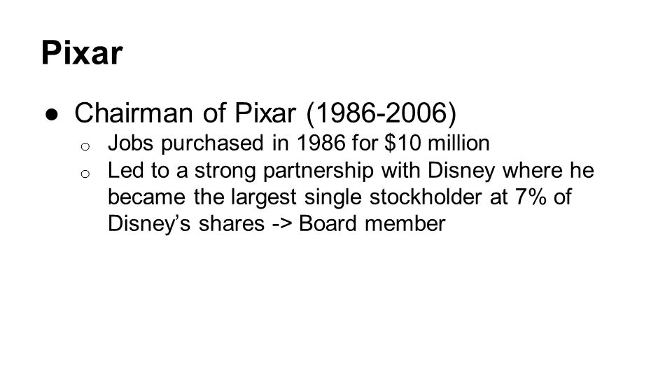 Pixar ●Chairman of Pixar ( ) o Jobs purchased in 1986 for $10 million o Led to a strong partnership with Disney where he became the largest single stockholder at 7% of Disney’s shares -> Board member