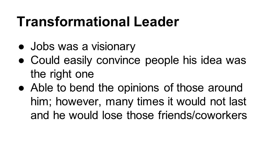 Transformational Leader ●Jobs was a visionary ●Could easily convince people his idea was the right one ●Able to bend the opinions of those around him; however, many times it would not last and he would lose those friends/coworkers