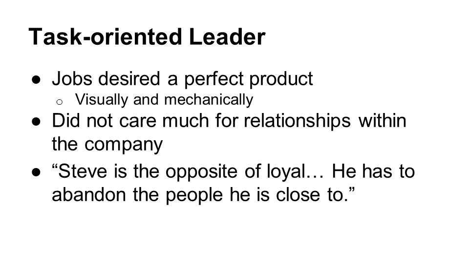 Task-oriented Leader ●Jobs desired a perfect product o Visually and mechanically ●Did not care much for relationships within the company ● Steve is the opposite of loyal… He has to abandon the people he is close to.