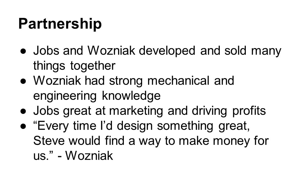 Partnership ●Jobs and Wozniak developed and sold many things together ●Wozniak had strong mechanical and engineering knowledge ●Jobs great at marketing and driving profits ● Every time I’d design something great, Steve would find a way to make money for us. - Wozniak