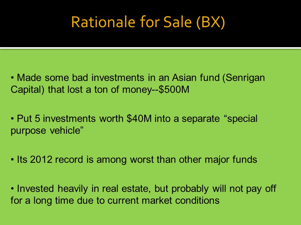 Rationale for Sale (BX) Made some bad investments in an Asian fund (Senrigan Capital) that lost a ton of money--$500M Put 5 investments worth $40M into a separate special purpose vehicle Its 2012 record is among worst than other major funds Invested heavily in real estate, but probably will not pay off for a long time due to current market conditions