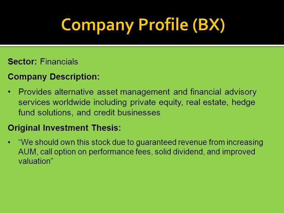 Sector: Financials Company Description: Provides alternative asset management and financial advisory services worldwide including private equity, real estate, hedge fund solutions, and credit businesses Original Investment Thesis: We should own this stock due to guaranteed revenue from increasing AUM, call option on performance fees, solid dividend, and improved valuation