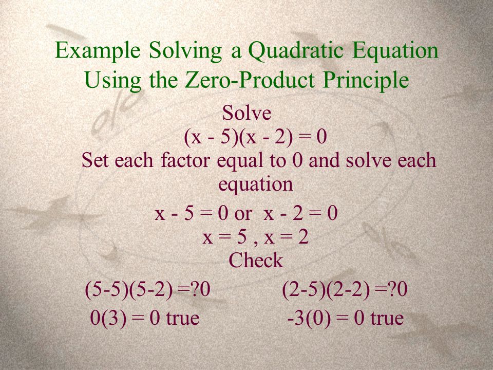 Example Solving a Quadratic Equation Using the Zero-Product Principle Solve (x - 5)(x - 2) = 0 Set each factor equal to 0 and solve each equation x - 5 = 0 or x - 2 = 0 x = 5, x = 2 Check (5-5)(5-2) = 0(2-5)(2-2) = 0 0(3) = 0 true-3(0) = 0 true