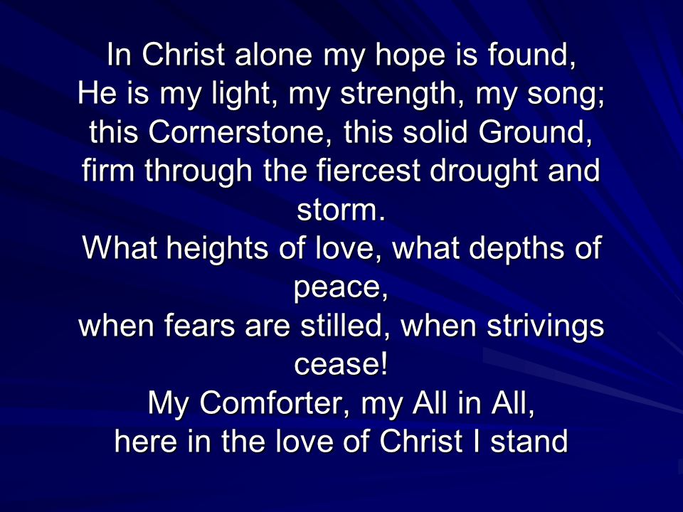 In Christ alone my hope is found, He is my light, my strength, my song; this Cornerstone, this solid Ground, firm through the fiercest drought and storm.