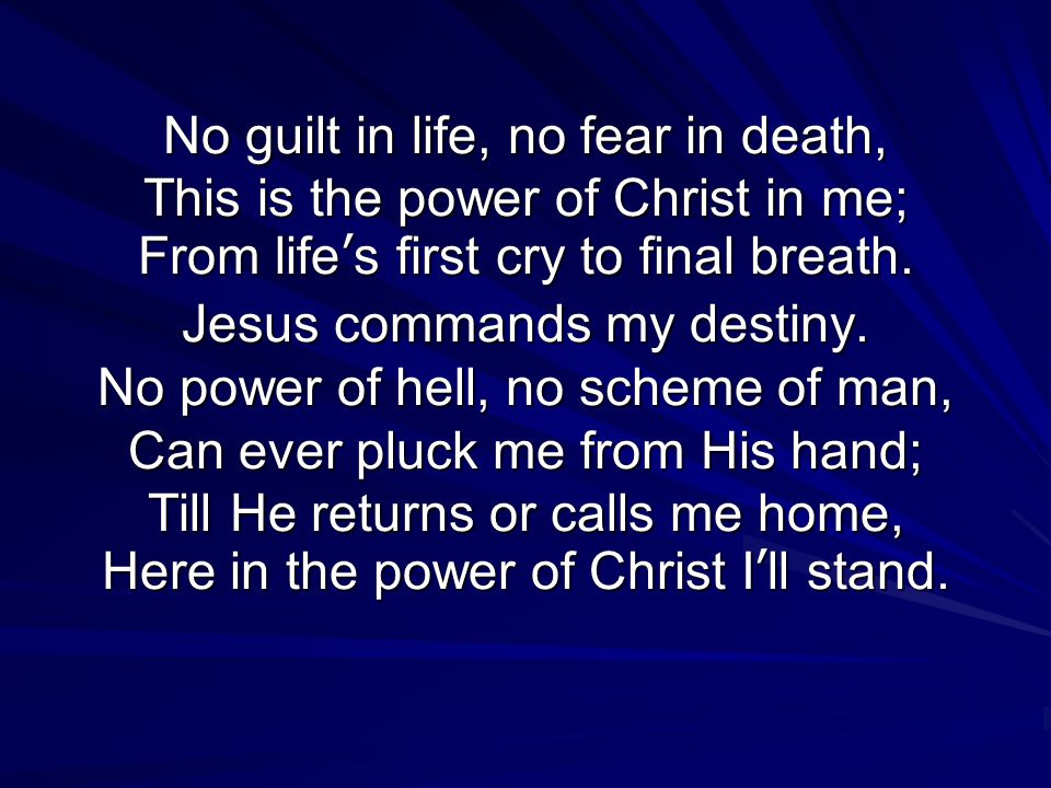 No guilt in life, no fear in death, This is the power of Christ in me; From life’s first cry to final breath.