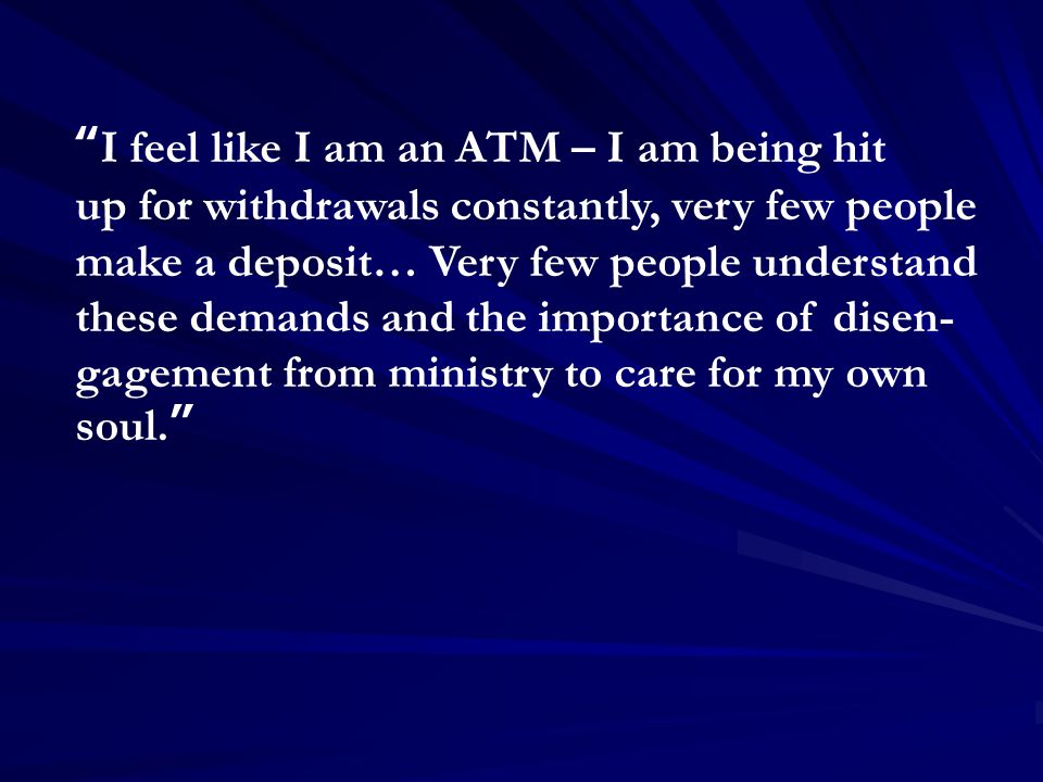 I feel like I am an ATM – I am being hit up for withdrawals constantly, very few people make a deposit… Very few people understand these demands and the importance of disen- gagement from ministry to care for my own soul.
