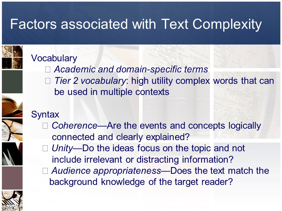 Factors associated with Text Complexity Vocabulary  Academic and domain-specific terms  Tier 2 vocabulary: high utility complex words that can be used in multiple contexts Syntax  Coherence—Are the events and concepts logically connected and clearly explained.