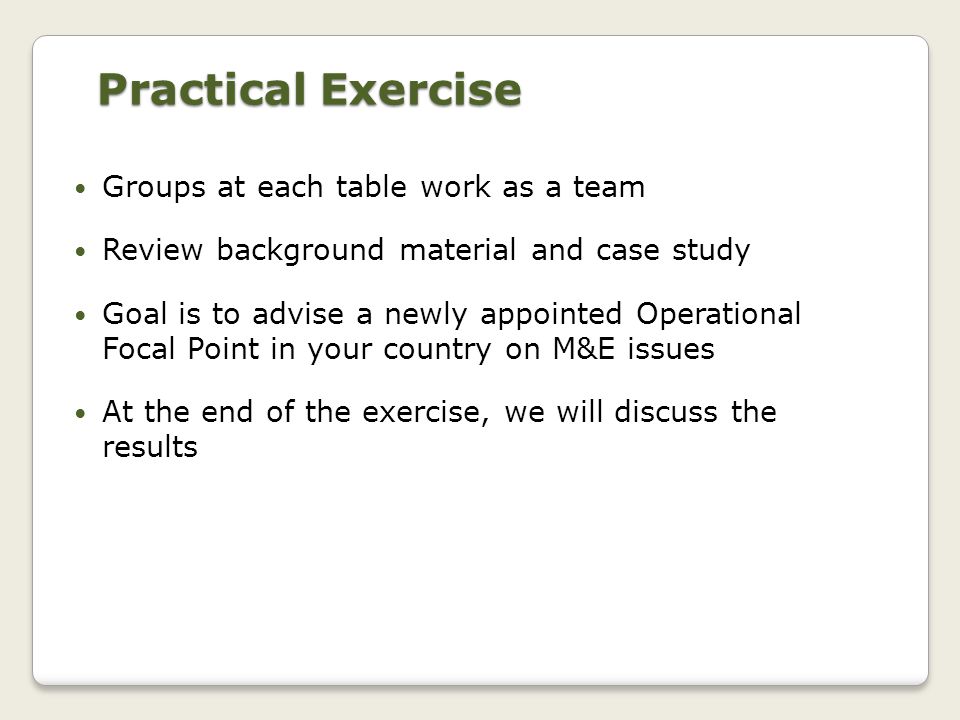 Practical Exercise Groups at each table work as a team Review background material and case study Goal is to advise a newly appointed Operational Focal Point in your country on M&E issues At the end of the exercise, we will discuss the results