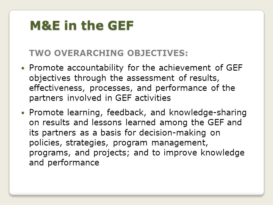 M&E in the GEF TWO OVERARCHING OBJECTIVES: Promote accountability for the achievement of GEF objectives through the assessment of results, effectiveness, processes, and performance of the partners involved in GEF activities Promote learning, feedback, and knowledge-sharing on results and lessons learned among the GEF and its partners as a basis for decision-making on policies, strategies, program management, programs, and projects; and to improve knowledge and performance