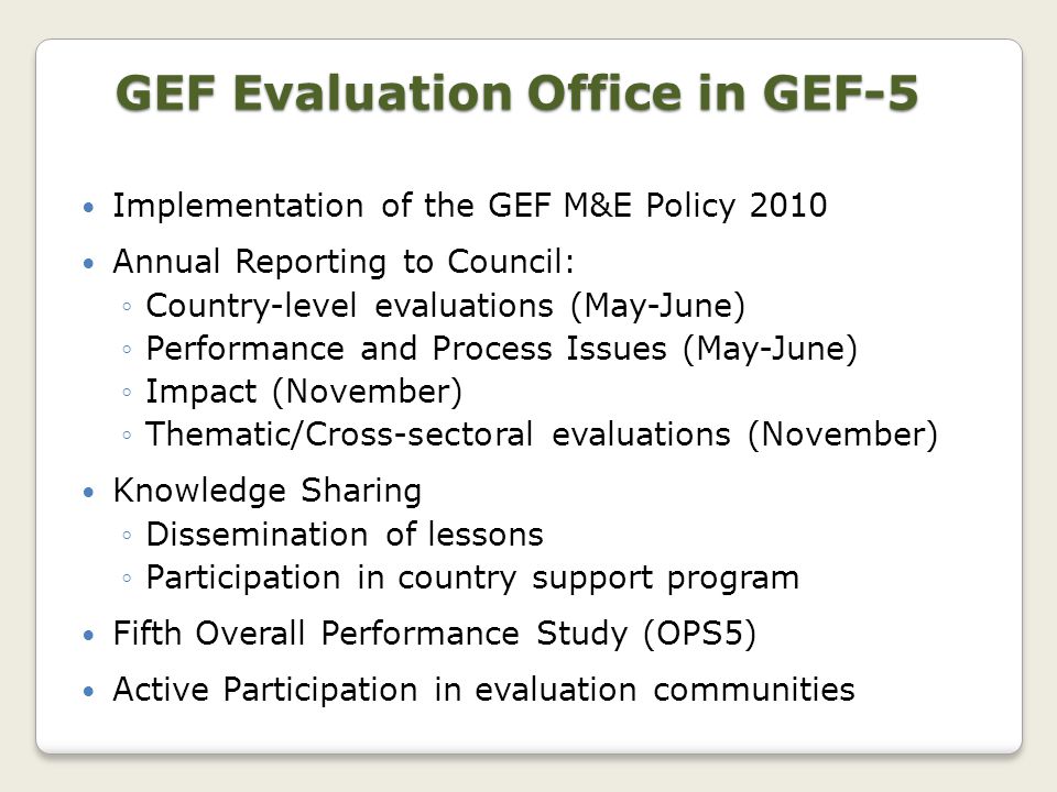 Implementation of the GEF M&E Policy 2010 Annual Reporting to Council: ◦Country-level evaluations (May-June) ◦Performance and Process Issues (May-June) ◦Impact (November) ◦Thematic/Cross-sectoral evaluations (November) Knowledge Sharing ◦Dissemination of lessons ◦Participation in country support program Fifth Overall Performance Study (OPS5) Active Participation in evaluation communities GEF Evaluation Office in GEF-5