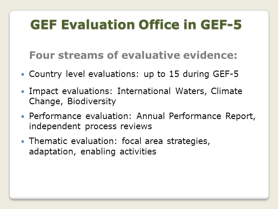 Four streams of evaluative evidence: Country level evaluations: up to 15 during GEF-5 Impact evaluations: International Waters, Climate Change, Biodiversity Performance evaluation: Annual Performance Report, independent process reviews Thematic evaluation: focal area strategies, adaptation, enabling activities GEF Evaluation Office in GEF-5
