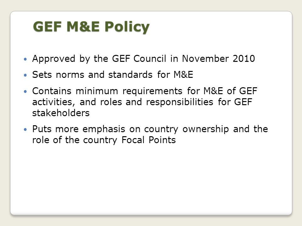 Approved by the GEF Council in November 2010 Sets norms and standards for M&E Contains minimum requirements for M&E of GEF activities, and roles and responsibilities for GEF stakeholders Puts more emphasis on country ownership and the role of the country Focal Points GEF M&E Policy