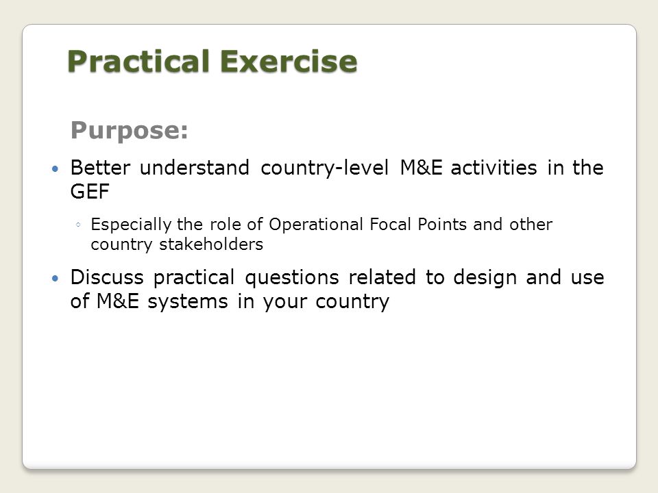 Practical Exercise Purpose: Better understand country-level M&E activities in the GEF ◦Especially the role of Operational Focal Points and other country stakeholders Discuss practical questions related to design and use of M&E systems in your country
