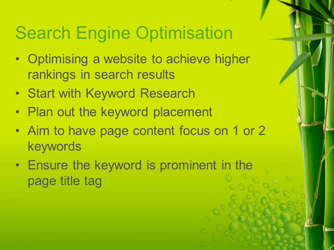 Search Engine Optimisation Optimising a website to achieve higher rankings in search results Start with Keyword Research Plan out the keyword placement Aim to have page content focus on 1 or 2 keywords Ensure the keyword is prominent in the page title tag
