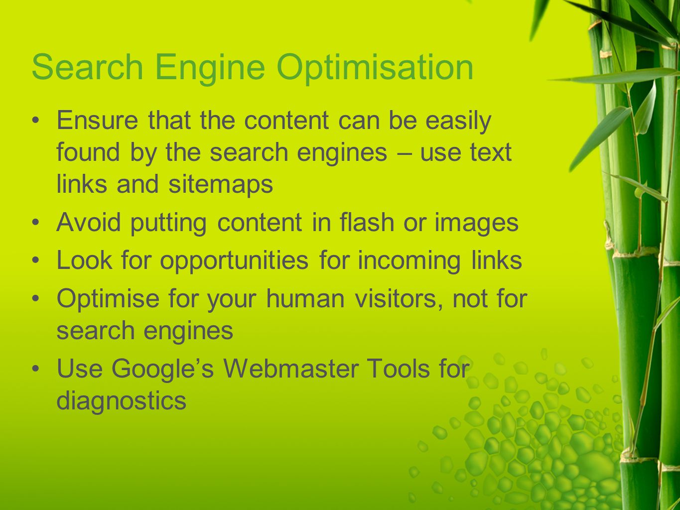 Search Engine Optimisation Ensure that the content can be easily found by the search engines – use text links and sitemaps Avoid putting content in flash or images Look for opportunities for incoming links Optimise for your human visitors, not for search engines Use Google’s Webmaster Tools for diagnostics