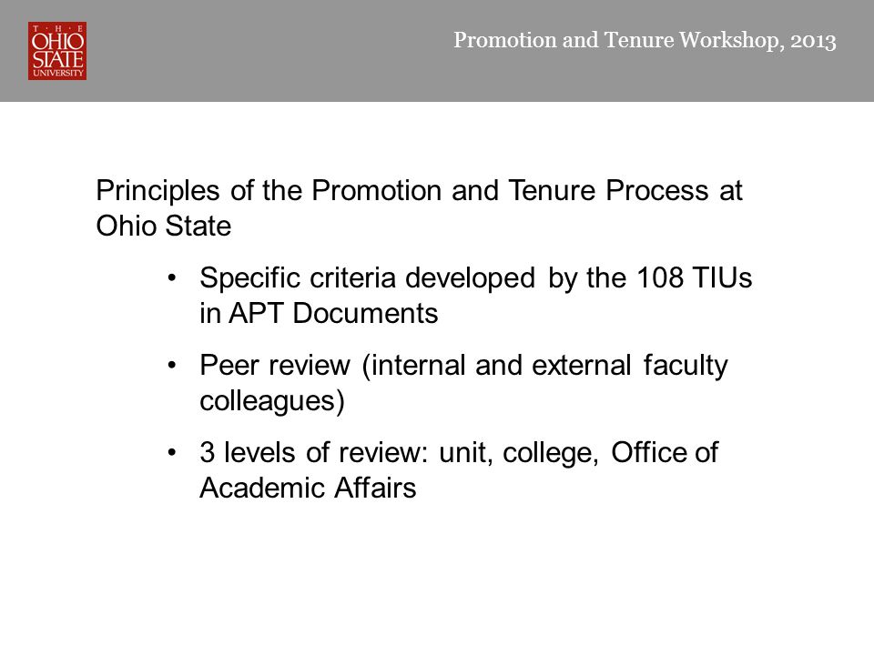 Promotion and Tenure Workshop, 2013 Principles of the Promotion and Tenure Process at Ohio State Specific criteria developed by the 108 TIUs in APT Documents Peer review (internal and external faculty colleagues) 3 levels of review: unit, college, Office of Academic Affairs
