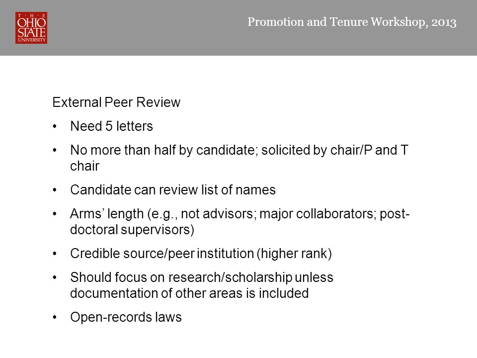 Promotion and Tenure Workshop, 2013 External Peer Review Need 5 letters No more than half by candidate; solicited by chair/P and T chair Candidate can review list of names Arms’ length (e.g., not advisors; major collaborators; post- doctoral supervisors) Credible source/peer institution (higher rank) Should focus on research/scholarship unless documentation of other areas is included Open-records laws
