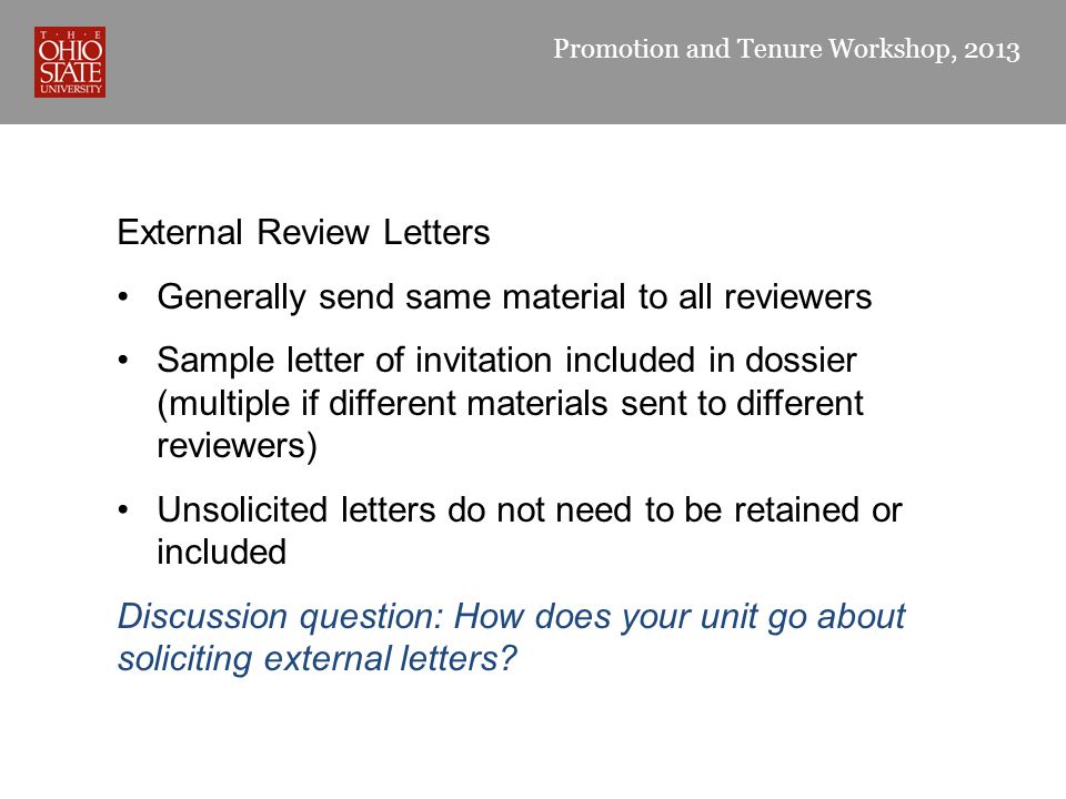 Promotion and Tenure Workshop, 2013 External Review Letters Generally send same material to all reviewers Sample letter of invitation included in dossier (multiple if different materials sent to different reviewers) Unsolicited letters do not need to be retained or included Discussion question: How does your unit go about soliciting external letters
