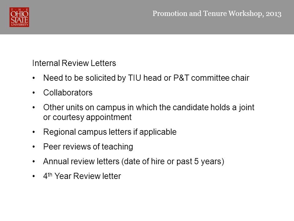 Promotion and Tenure Workshop, 2013 Internal Review Letters Need to be solicited by TIU head or P&T committee chair Collaborators Other units on campus in which the candidate holds a joint or courtesy appointment Regional campus letters if applicable Peer reviews of teaching Annual review letters (date of hire or past 5 years) 4 th Year Review letter