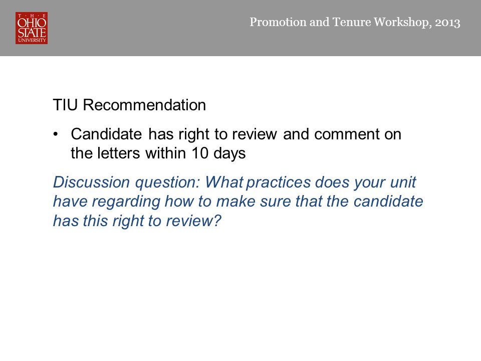 Promotion and Tenure Workshop, 2013 TIU Recommendation Candidate has right to review and comment on the letters within 10 days Discussion question: What practices does your unit have regarding how to make sure that the candidate has this right to review