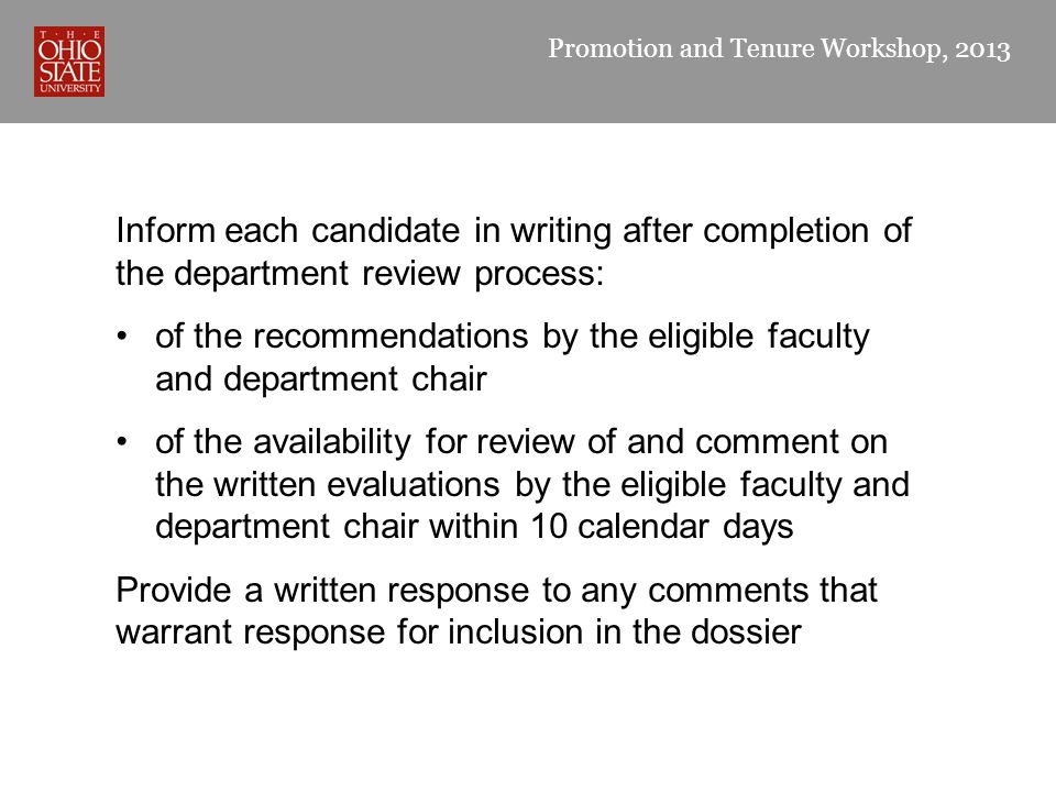 Promotion and Tenure Workshop, 2013 Inform each candidate in writing after completion of the department review process: of the recommendations by the eligible faculty and department chair of the availability for review of and comment on the written evaluations by the eligible faculty and department chair within 10 calendar days Provide a written response to any comments that warrant response for inclusion in the dossier