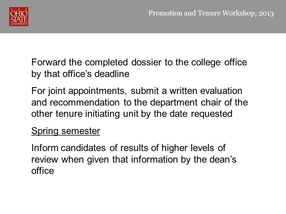 Promotion and Tenure Workshop, 2013 Forward the completed dossier to the college office by that office’s deadline For joint appointments, submit a written evaluation and recommendation to the department chair of the other tenure initiating unit by the date requested Spring semester Inform candidates of results of higher levels of review when given that information by the dean’s office